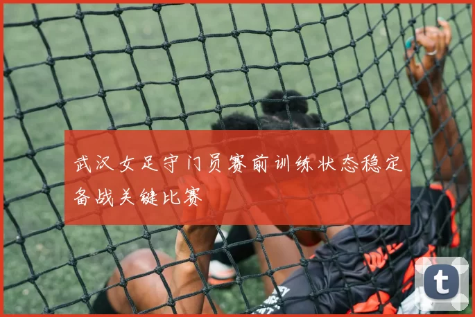 武汉女足守门员赛前训练状态稳定备战关键比赛