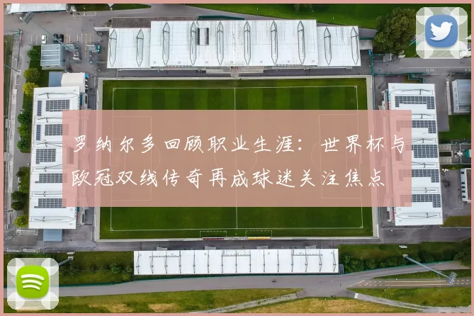 罗纳尔多回顾职业生涯：世界杯与欧冠双线传奇再成球迷关注焦点