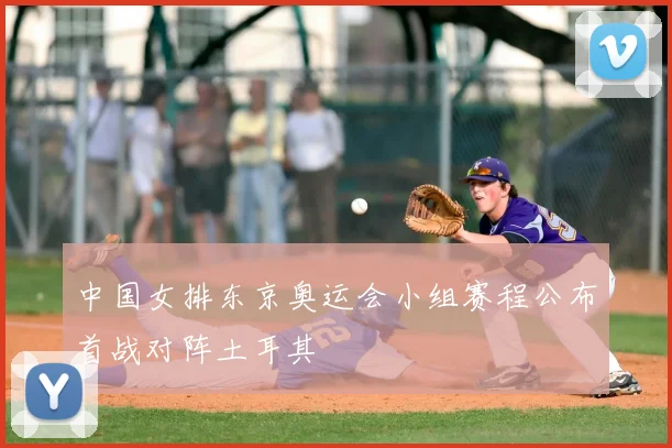 中国女排东京奥运会小组赛程公布首战对阵土耳其