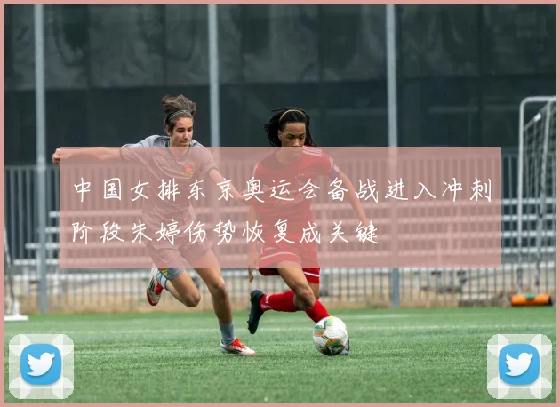 中国女排东京奥运会备战进入冲刺阶段朱婷伤势恢复成关键
