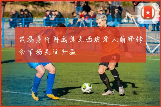 武磊身价再成焦点西班牙人前锋转会市场关注升温