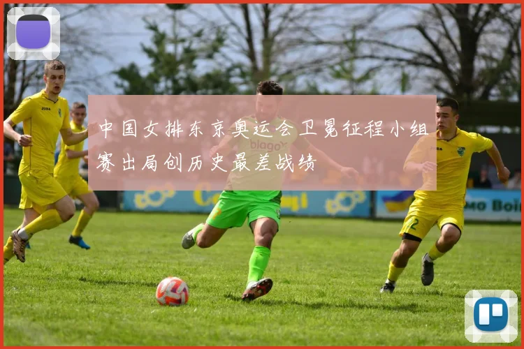中国女排东京奥运会卫冕征程小组赛出局创历史最差战绩