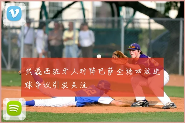 武磊西班牙人对阵巴萨全场回放进球争议引发关注