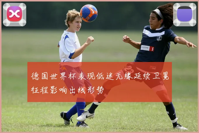 德国世界杯表现低迷无缘延续卫冕征程影响出线形势