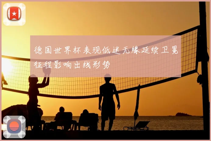 德国世界杯表现低迷无缘延续卫冕征程影响出线形势