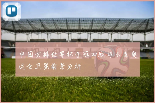 中国女排世界杯夺冠回顾与东京奥运会卫冕前景分析