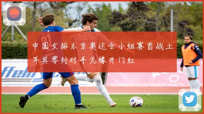 中国女排东京奥运会小组赛首战土耳其零封对手无缘开门红