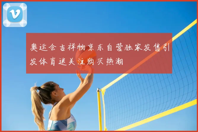 奥运会吉祥物京东自营独家发售引发体育迷关注购买热潮