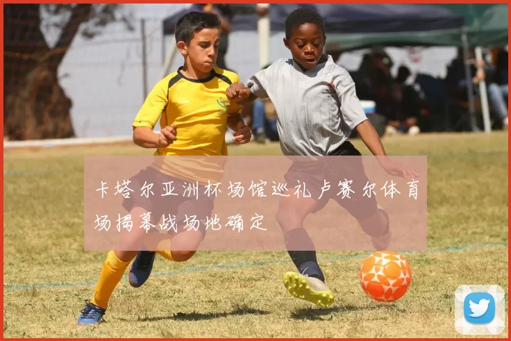 卡塔尔亚洲杯场馆巡礼卢赛尔体育场揭幕战场地确定