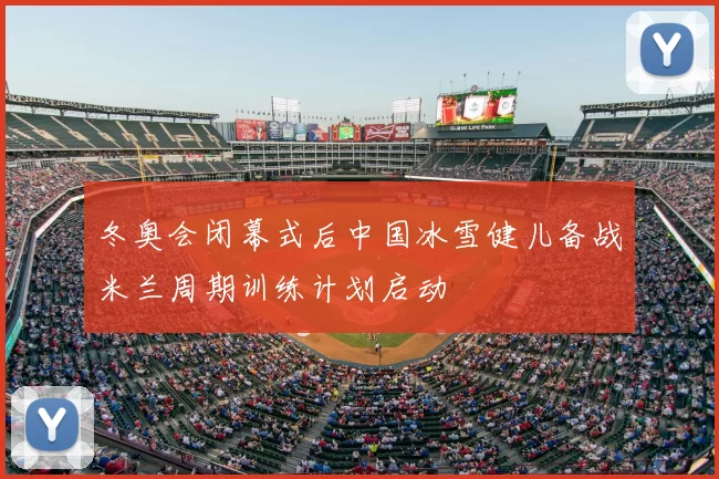 冬奥会闭幕式后中国冰雪健儿备战米兰周期训练计划启动