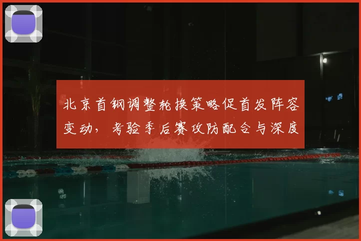 北京首钢调整轮换策略促首发阵容变动，考验季后赛攻防配合与深度
