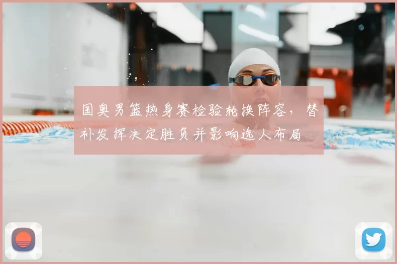 国奥男篮热身赛检验轮换阵容，替补发挥决定胜负并影响选人布局