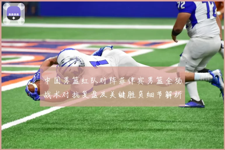 中国男篮红队对阵菲律宾男篮全场战术对抗复盘及关键胜负细节解析