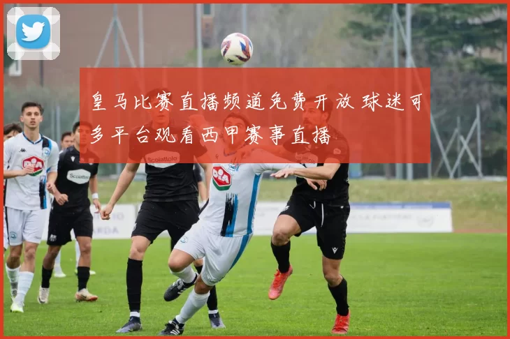 皇马比赛直播频道免费开放 球迷可多平台观看西甲赛事直播