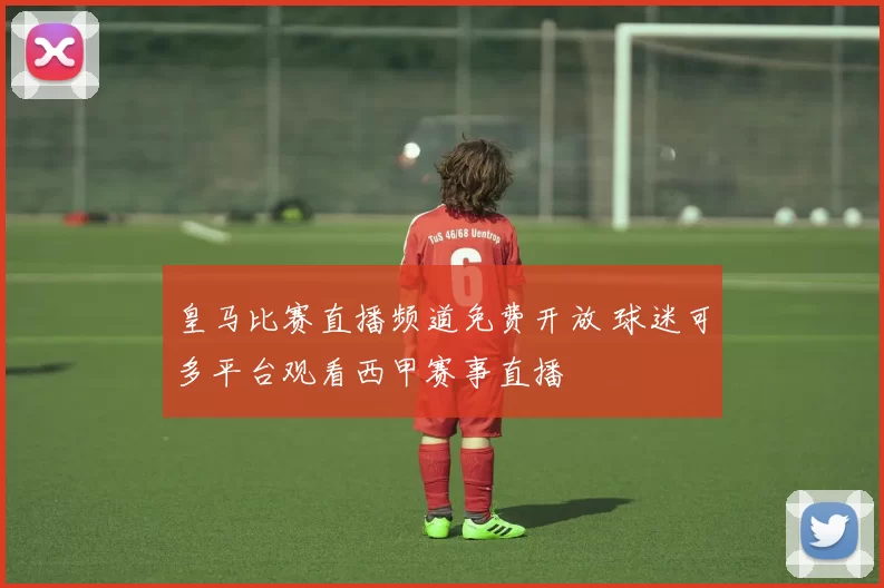 皇马比赛直播频道免费开放 球迷可多平台观看西甲赛事直播