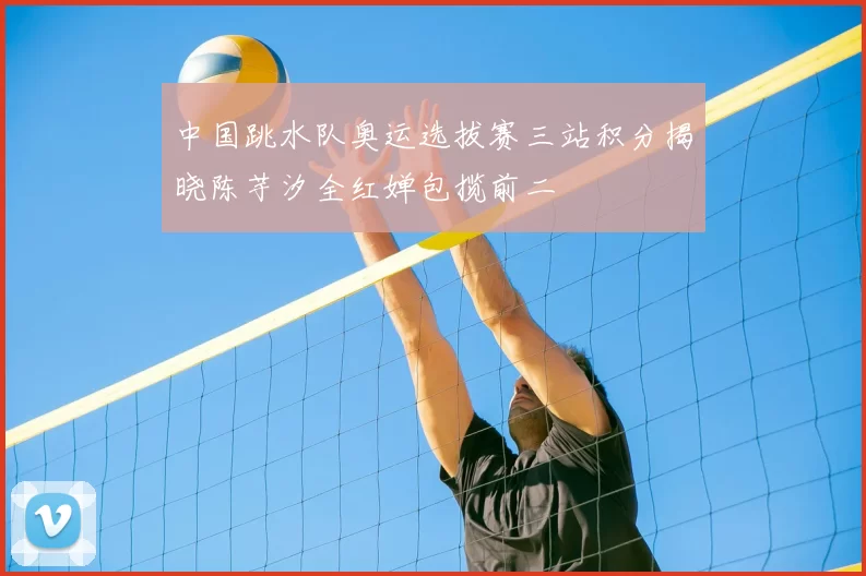 中国跳水队奥运选拔赛三站积分揭晓陈芋汐全红婵包揽前二