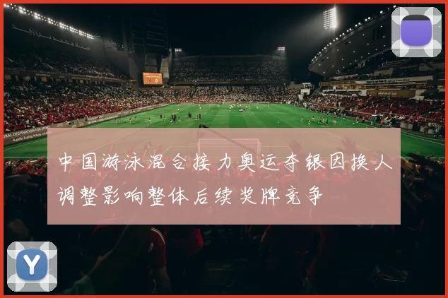 中国游泳混合接力奥运夺银因换人调整影响整体后续奖牌竞争