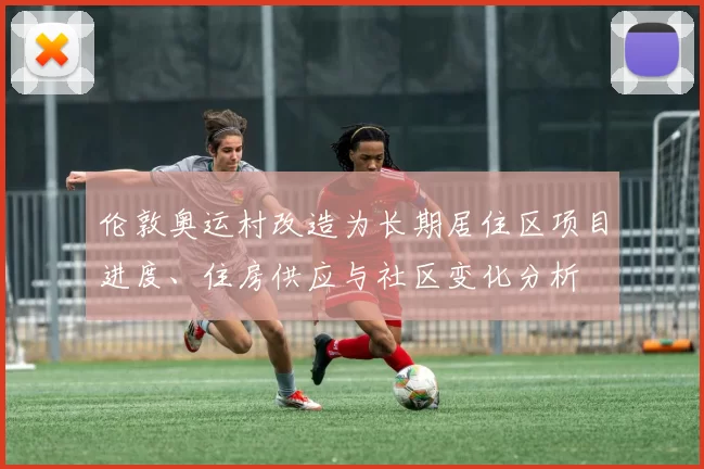 伦敦奥运村改造为长期居住区项目进度、住房供应与社区变化分析