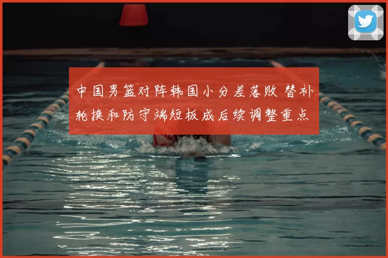 中国男篮对阵韩国小分差落败 替补轮换和防守端短板成后续调整重点