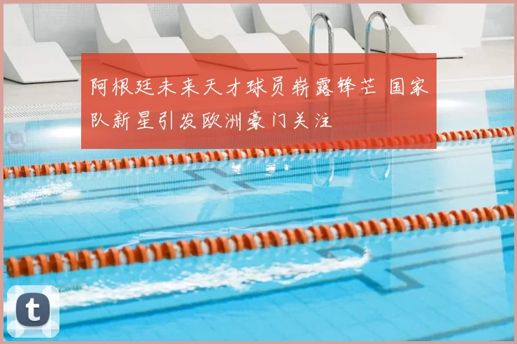 阿根廷未来天才球员崭露锋芒 国家队新星引发欧洲豪门关注