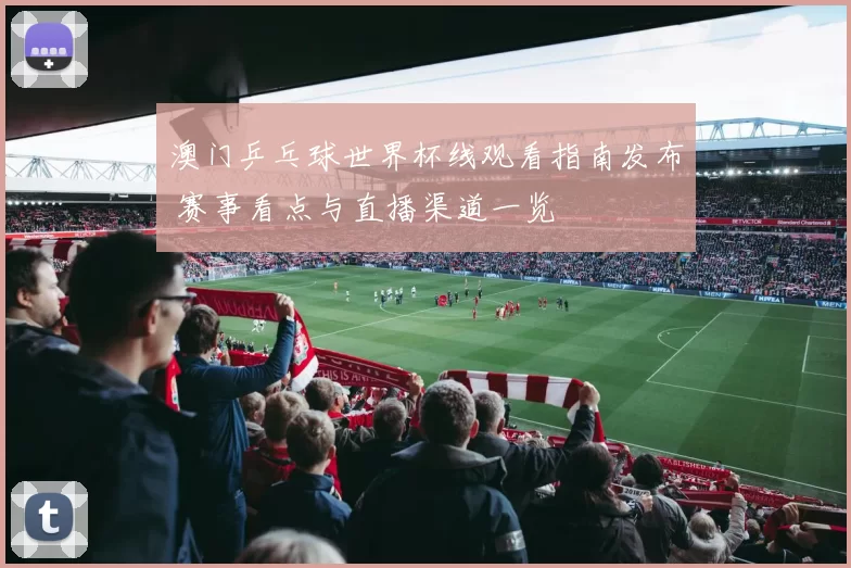 澳门乒乓球世界杯线观看指南发布 赛事看点与直播渠道一览