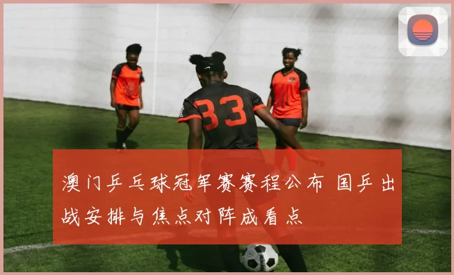 澳门乒乓球冠军赛赛程公布 国乒出战安排与焦点对阵成看点