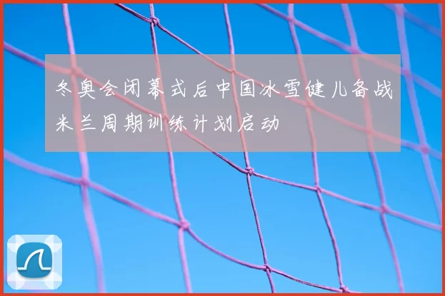 冬奥会闭幕式后中国冰雪健儿备战米兰周期训练计划启动