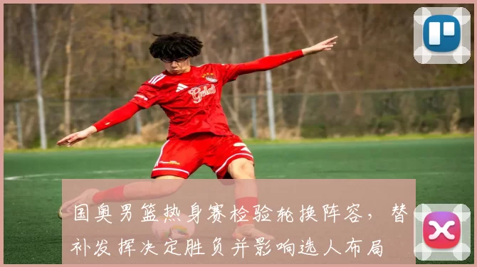 国奥男篮热身赛检验轮换阵容，替补发挥决定胜负并影响选人布局