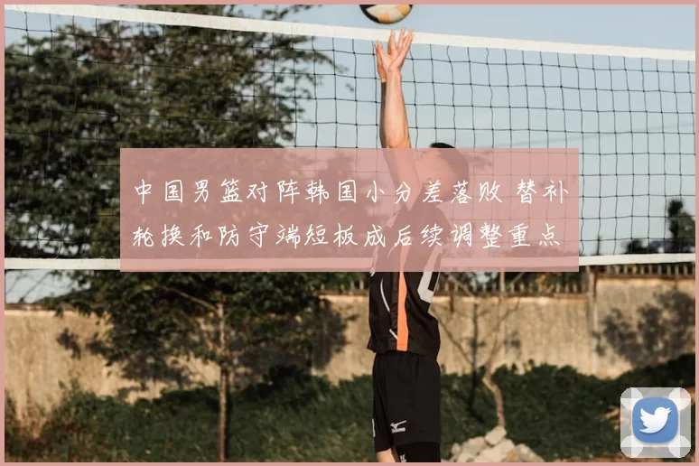 中国男篮对阵韩国小分差落败 替补轮换和防守端短板成后续调整重点