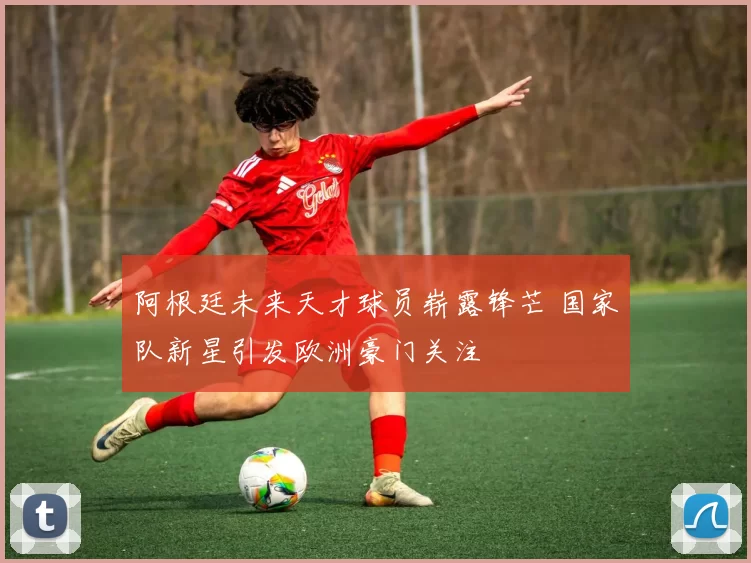 阿根廷未来天才球员崭露锋芒 国家队新星引发欧洲豪门关注