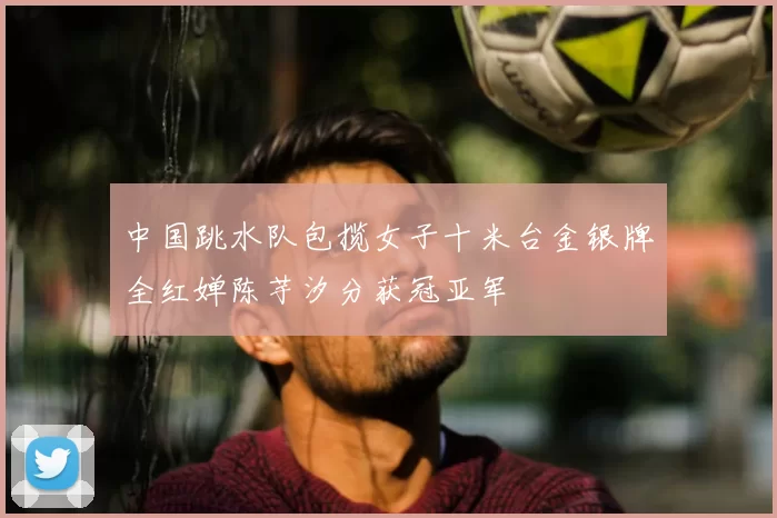 中国跳水队包揽女子十米台金银牌全红婵陈芋汐分获冠亚军