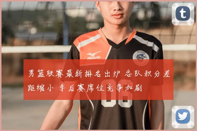 男篮联赛最新排名出炉 各队积分差距缩小 季后赛席位竞争加剧