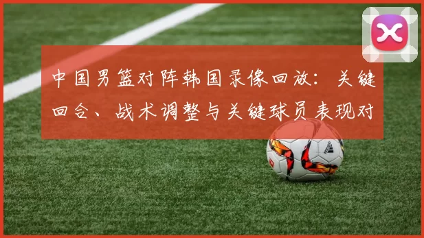 中国男篮对阵韩国录像回放：关键回合、战术调整与关键球员表现对胜负影响