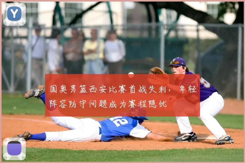 国奥男篮西安比赛首战失利，年轻阵容防守问题成为赛程隐忧