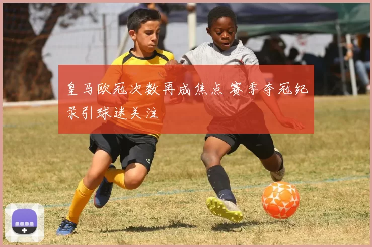 皇马欧冠次数再成焦点 赛季夺冠纪录引球迷关注