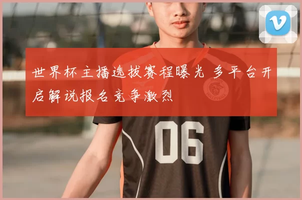 世界杯主播选拔赛程曝光 多平台开启解说报名竞争激烈