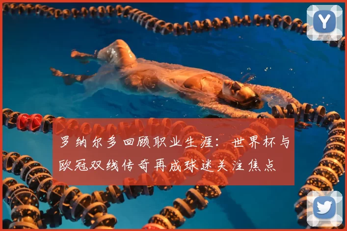 罗纳尔多回顾职业生涯：世界杯与欧冠双线传奇再成球迷关注焦点