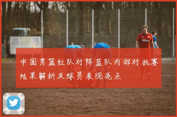 中国男篮红队对阵蓝队内部对抗赛结果解析及球员表现亮点