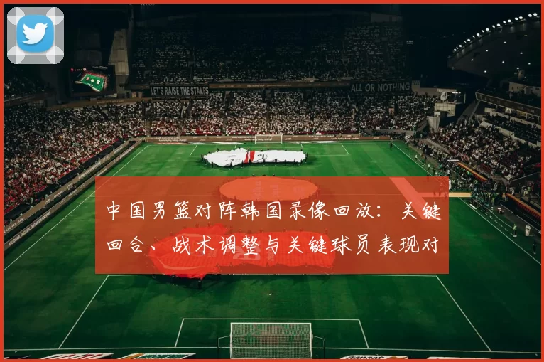 中国男篮对阵韩国录像回放：关键回合、战术调整与关键球员表现对胜负影响
