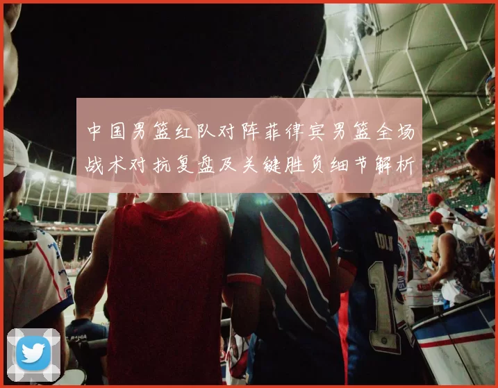 中国男篮红队对阵菲律宾男篮全场战术对抗复盘及关键胜负细节解析