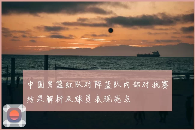 中国男篮红队对阵蓝队内部对抗赛结果解析及球员表现亮点