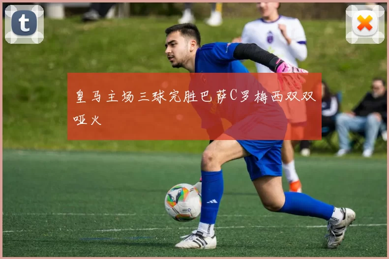 皇马主场三球完胜巴萨C罗梅西双双哑火