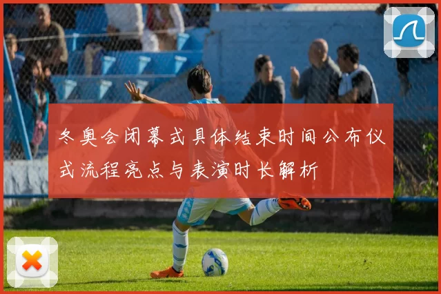 冬奥会闭幕式具体结束时间公布仪式流程亮点与表演时长解析