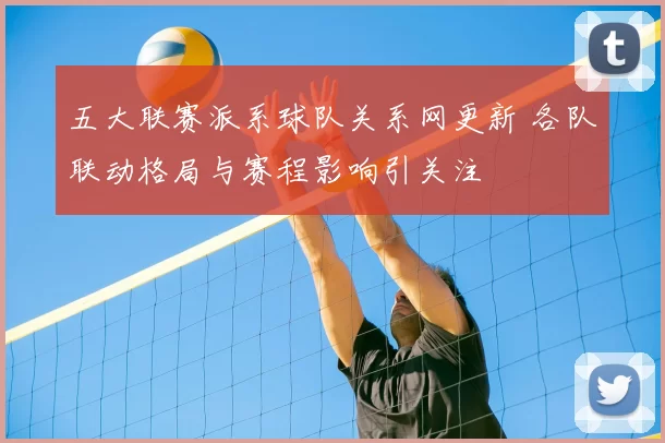 五大联赛派系球队关系网更新 各队联动格局与赛程影响引关注