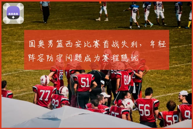 国奥男篮西安比赛首战失利，年轻阵容防守问题成为赛程隐忧